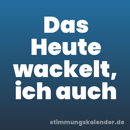 Das Heute wackelt, ich auch