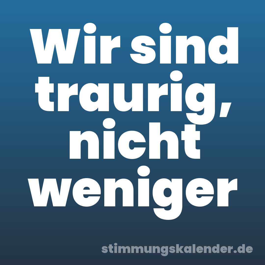 Wir sind traurig, nicht weniger