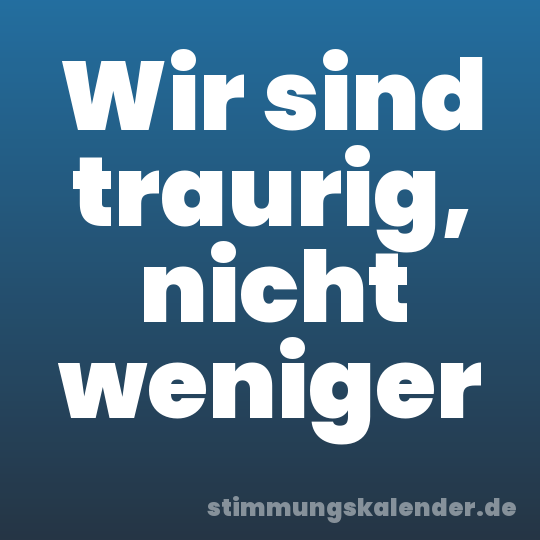 Wir sind traurig, nicht weniger