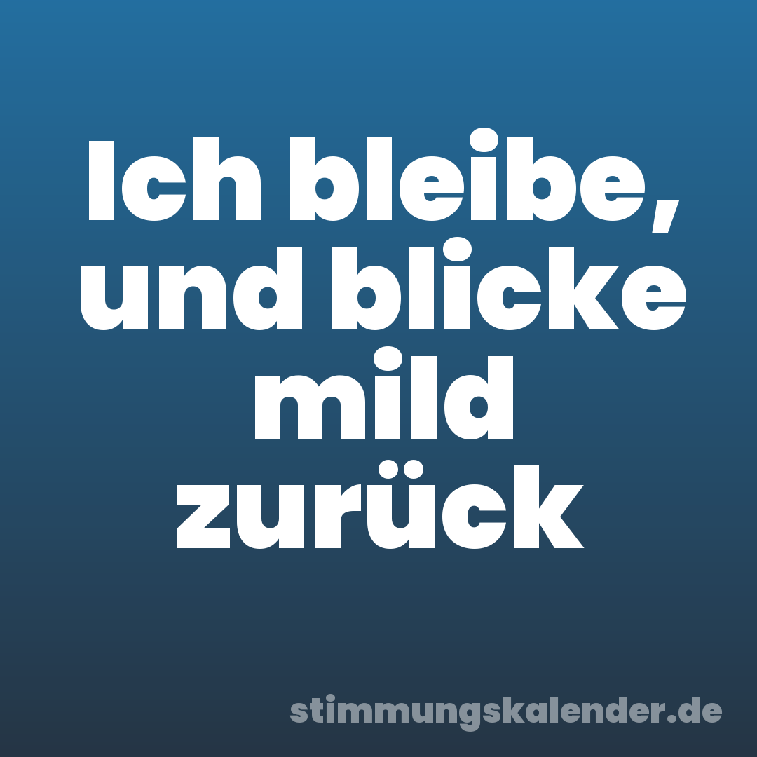 Ich bleibe, und blicke mild zurück