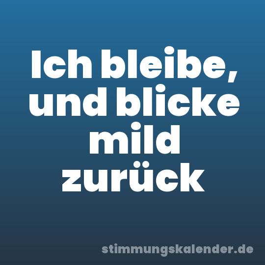 Ich bleibe, und blicke mild zurück