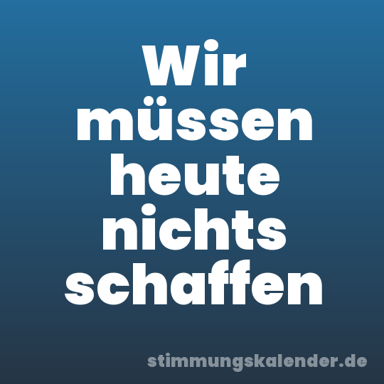 Wir müssen heute nichts schaffen