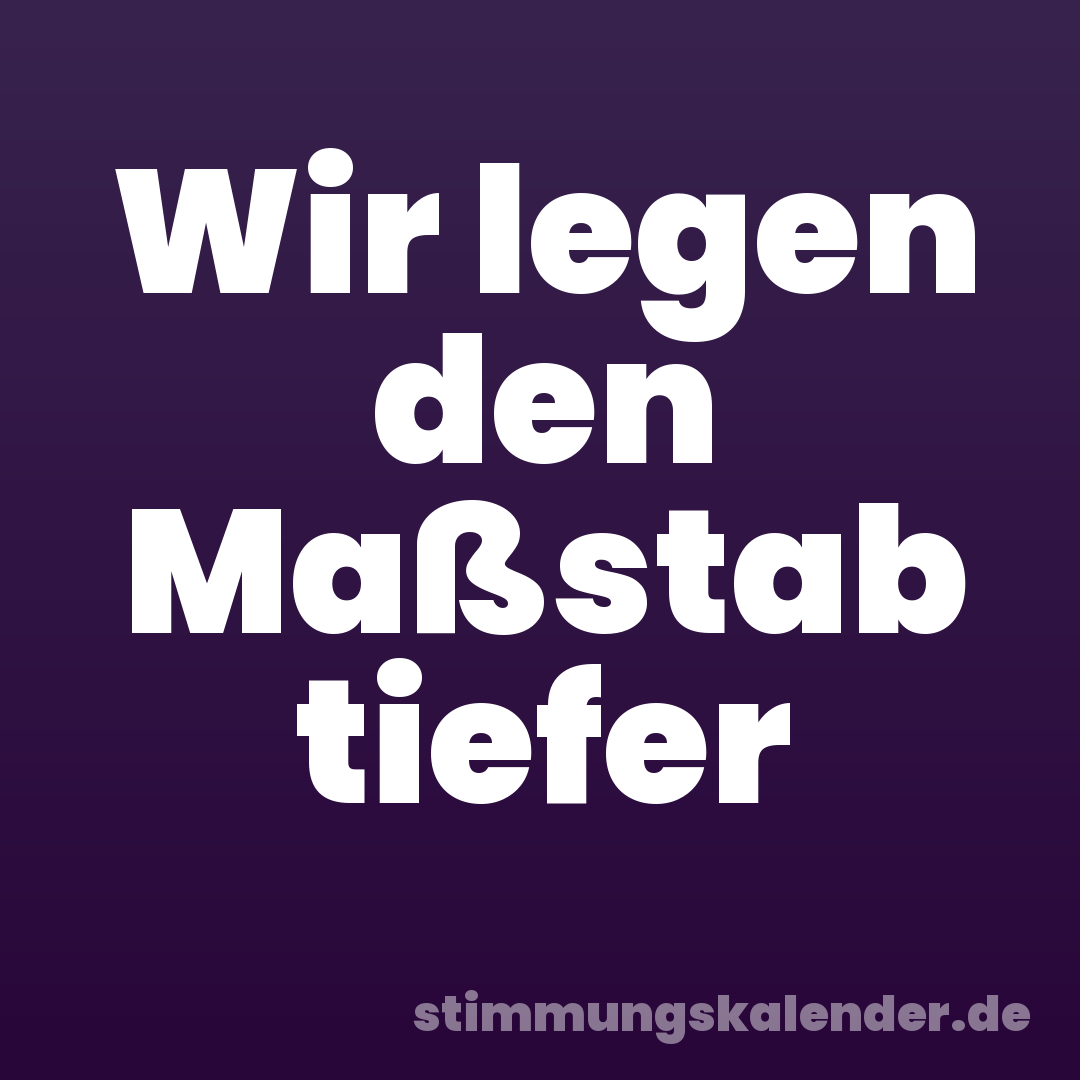 Wir legen den Maßstab tiefer