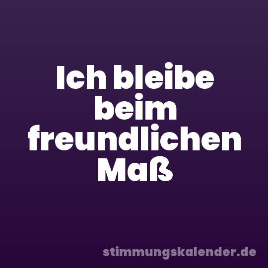 Ich bleibe beim freundlichen Maß