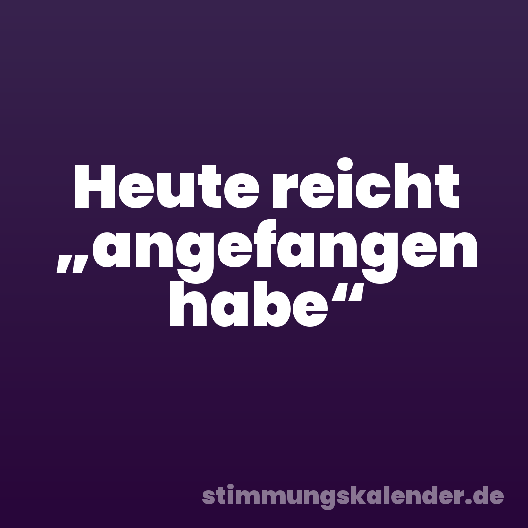 Heute reicht „angefangen habe“