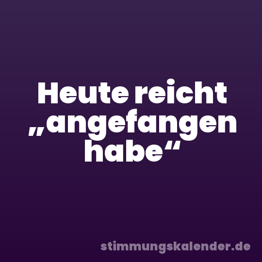 Heute reicht „angefangen habe“