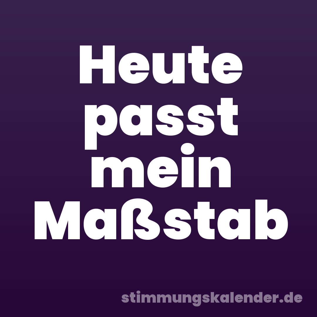 Heute passt mein Maßstab
