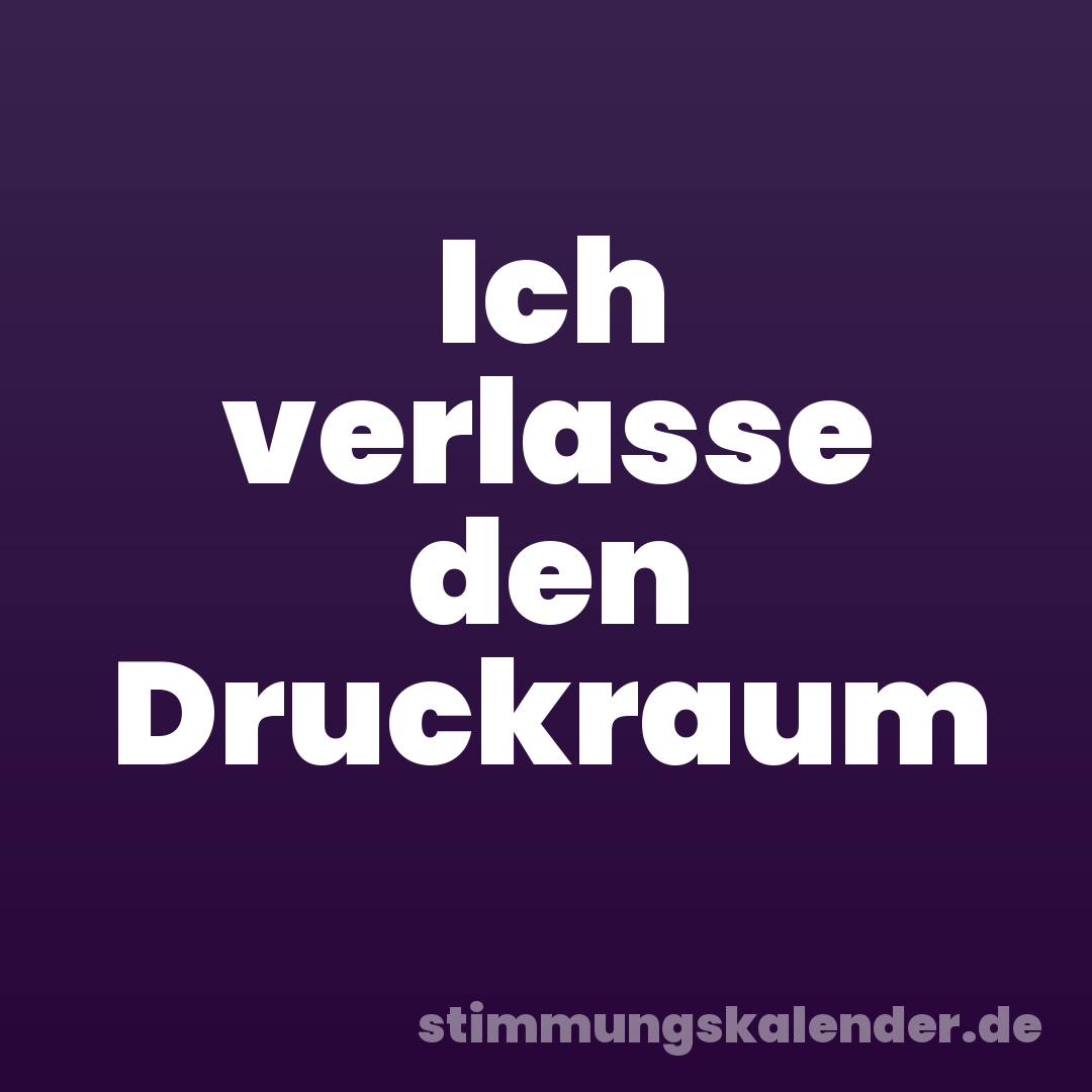 Ich verlasse den Druckraum