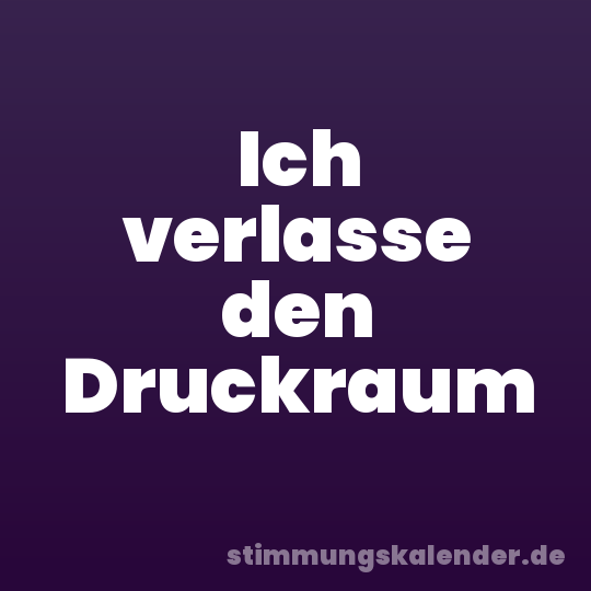 Ich verlasse den Druckraum