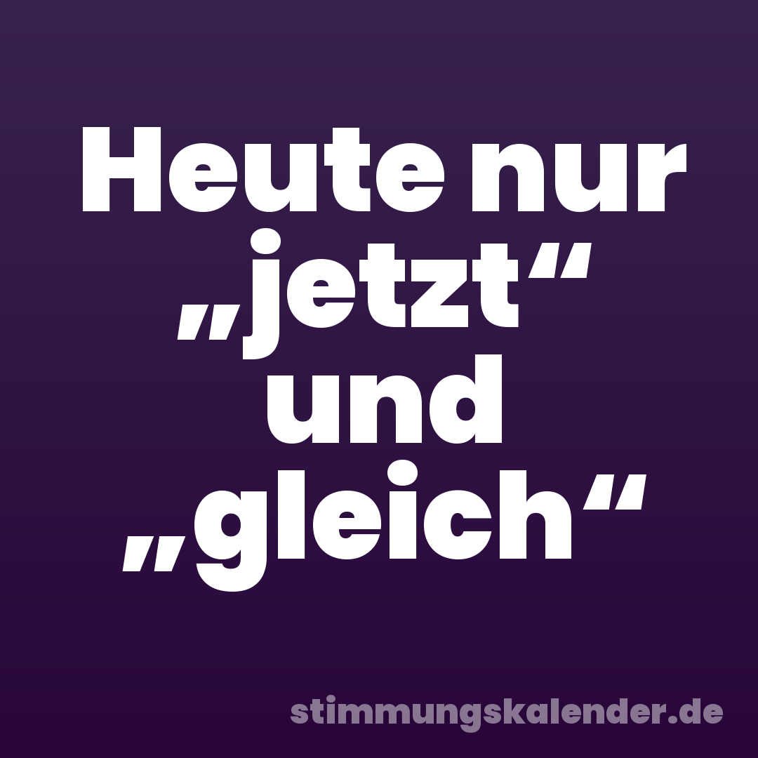 Heute nur „jetzt“ und „gleich“