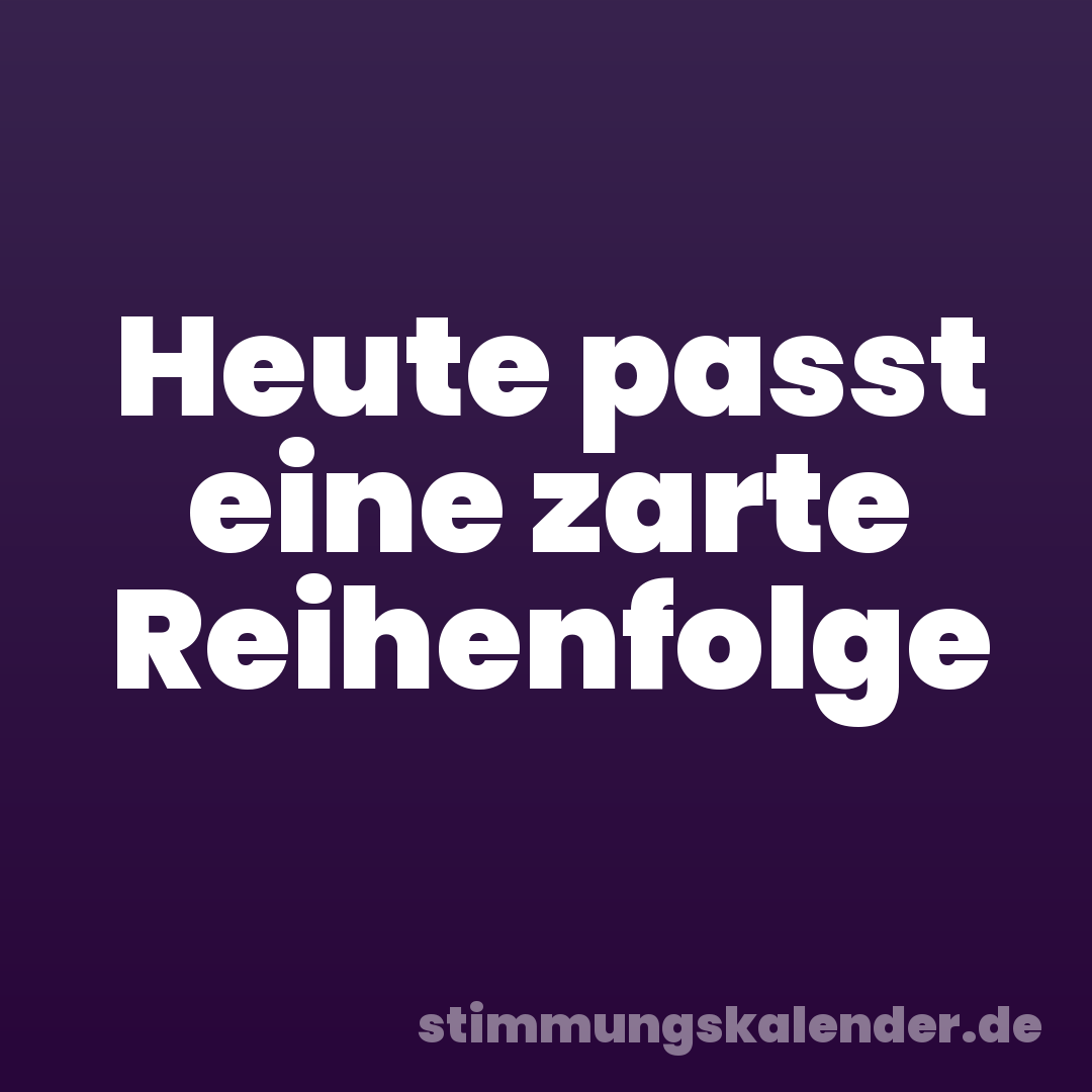 Heute passt eine zarte Reihenfolge