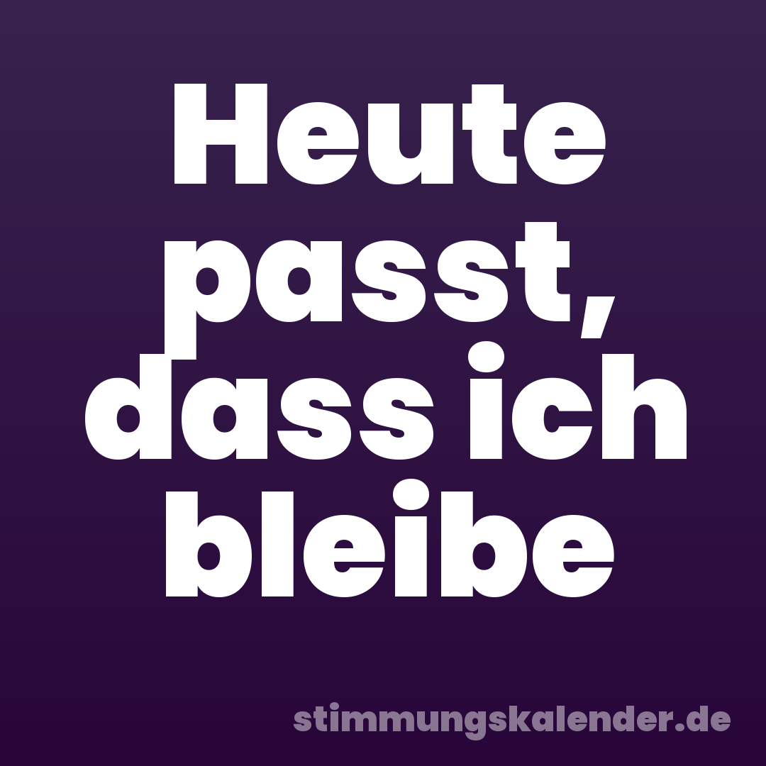 Heute passt, dass ich bleibe
