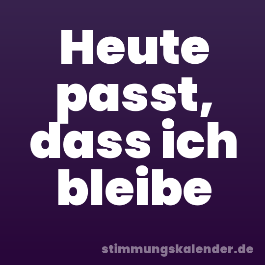 Heute passt, dass ich bleibe