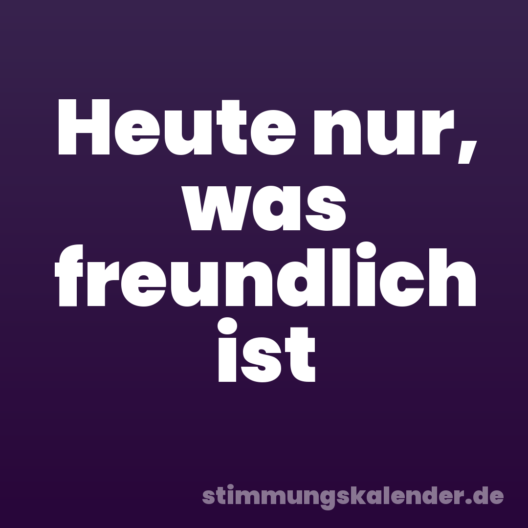 Heute nur, was freundlich ist