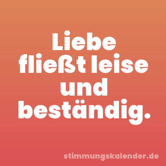 Liebe fließt leise und beständig.