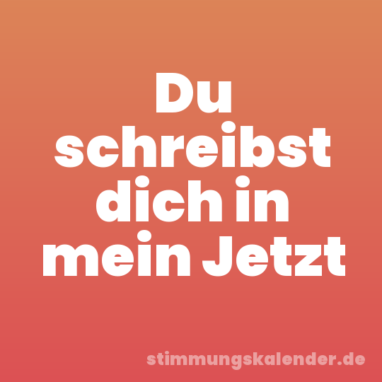 Du schreibst dich in mein Jetzt