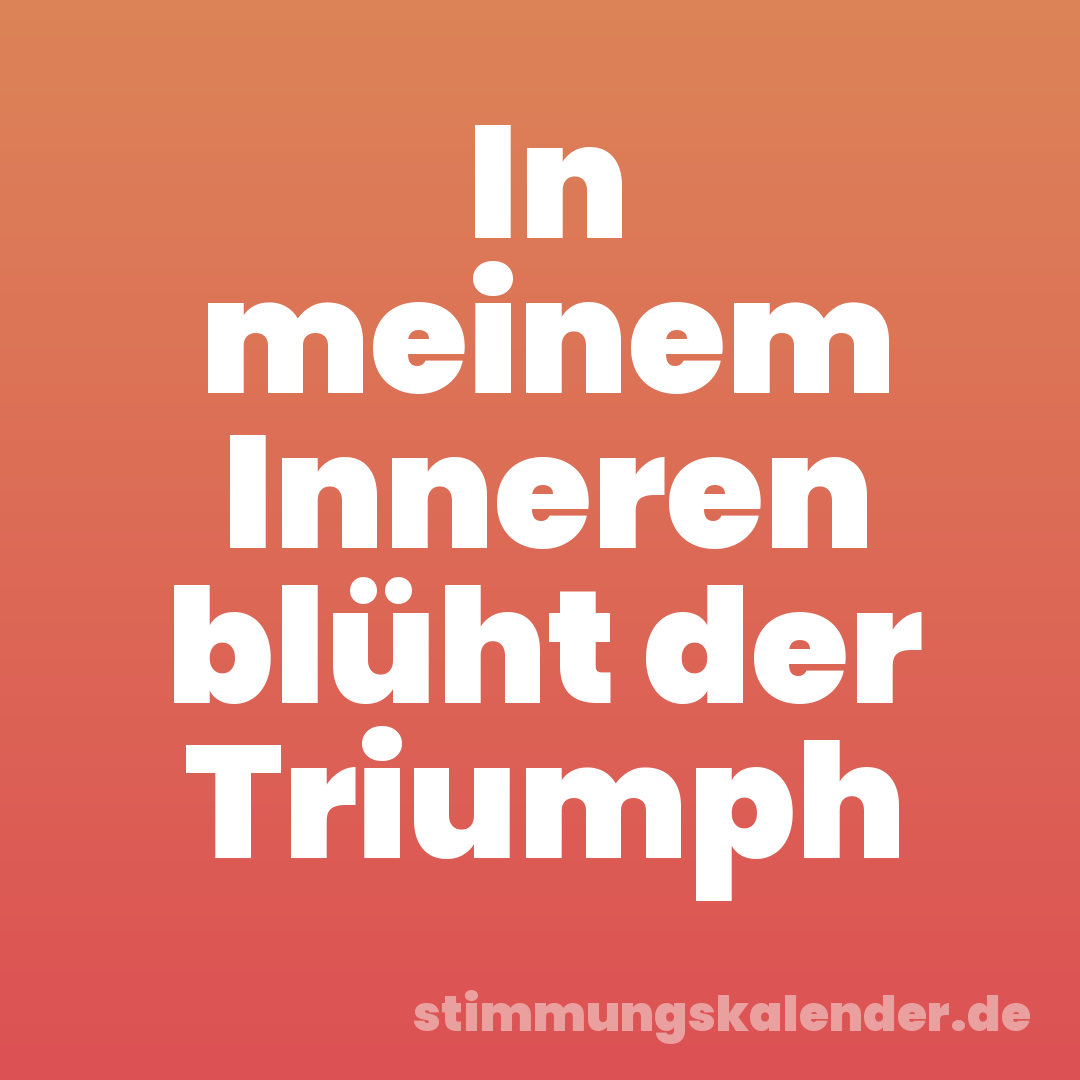 In meinem Inneren blüht der Triumph