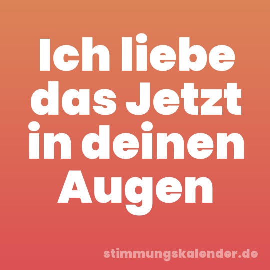 Ich liebe das Jetzt in deinen Augen