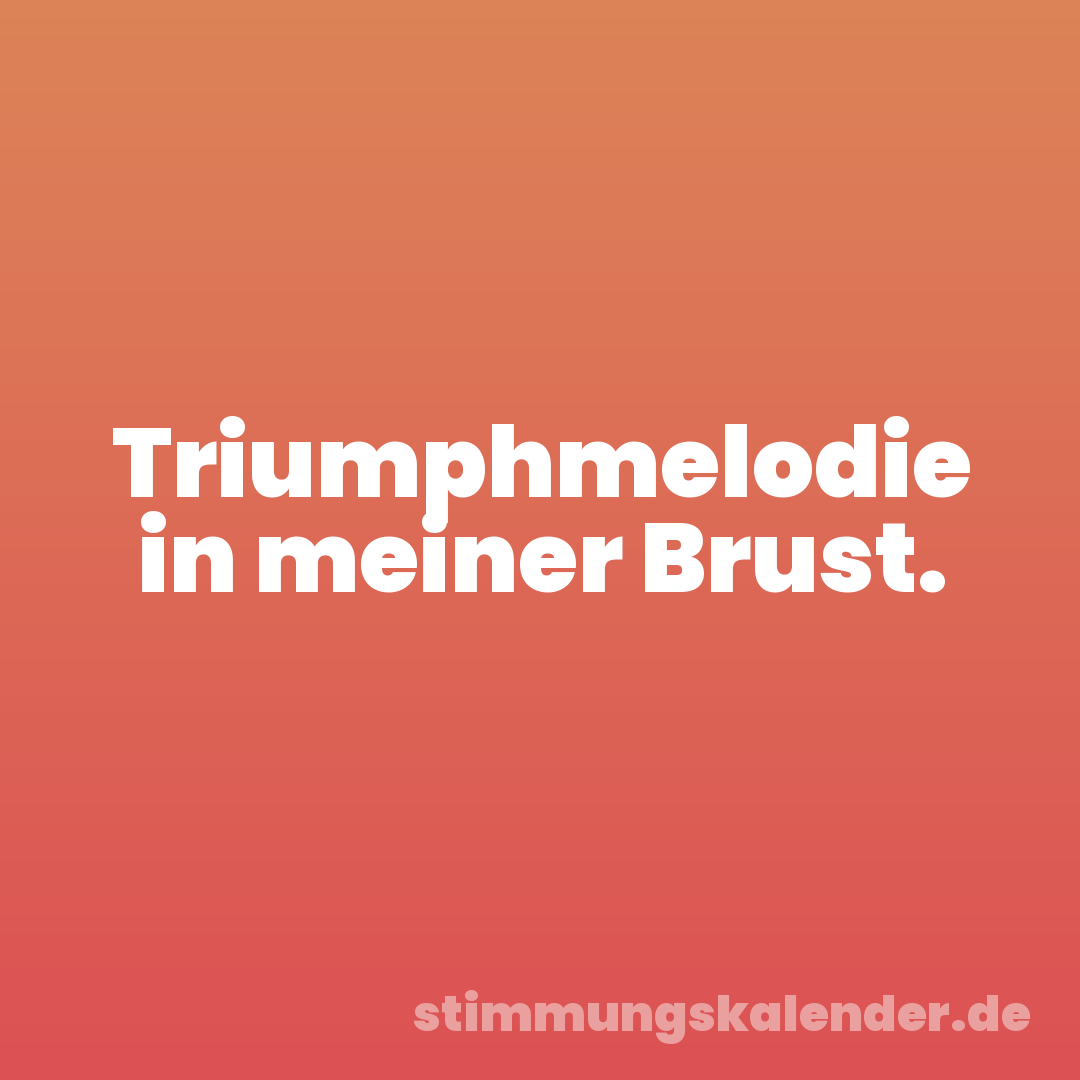 Triumphmelodie in meiner Brust.