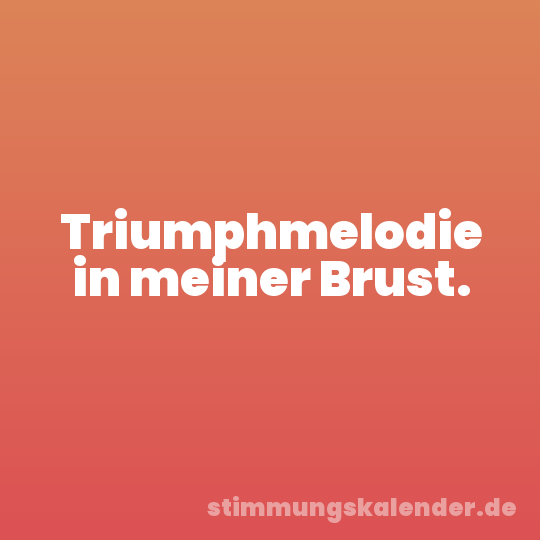 Triumphmelodie in meiner Brust.