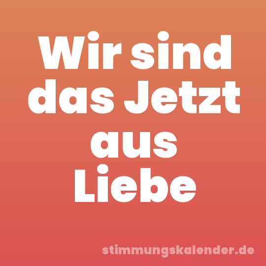 Wir sind das Jetzt aus Liebe
