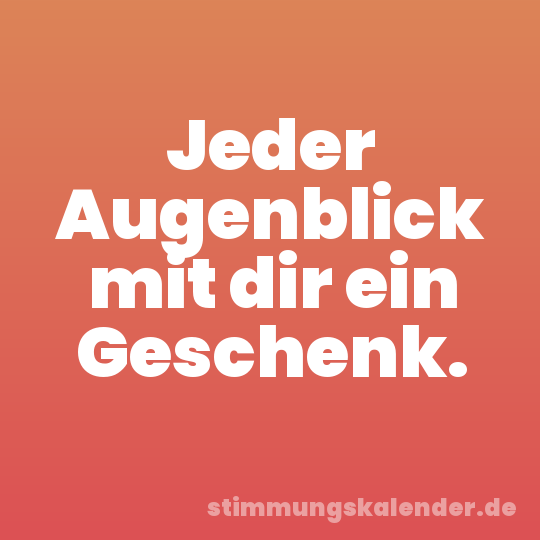Jeder Augenblick mit dir ein Geschenk.