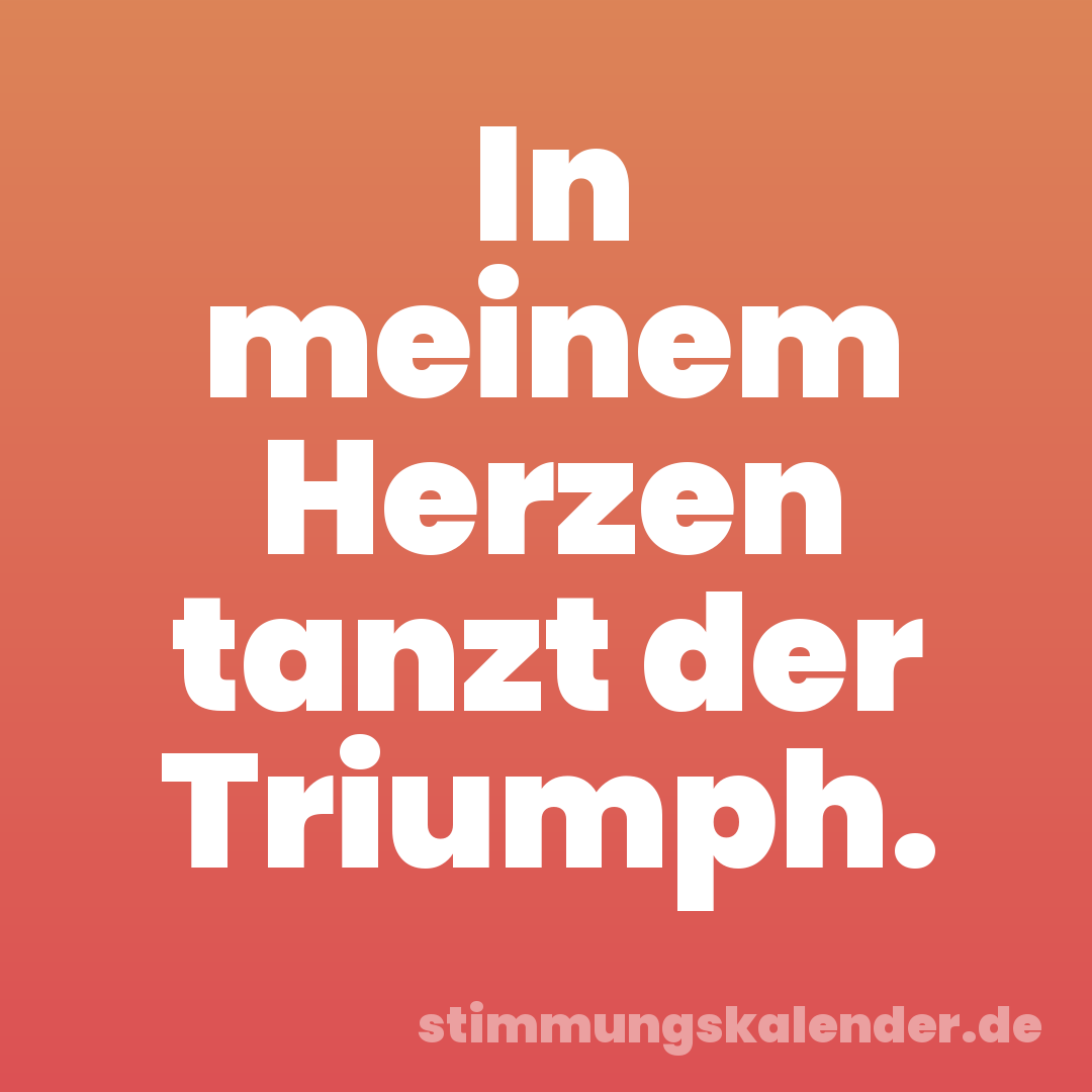 In meinem Herzen tanzt der Triumph.