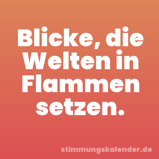 Blicke, die Welten in Flammen setzen.