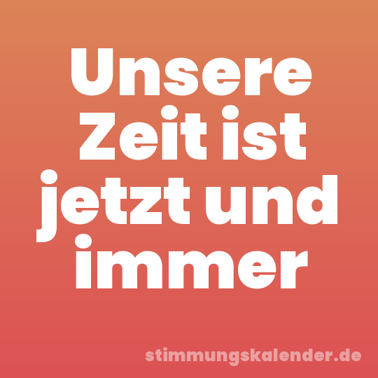 Unsere Zeit ist jetzt und immer