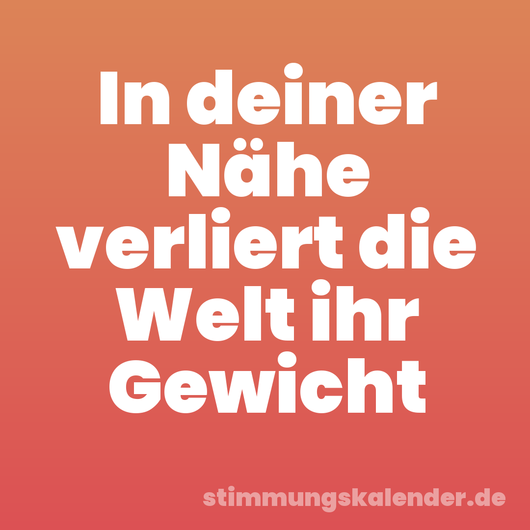 In deiner Nähe verliert die Welt ihr Gewicht
