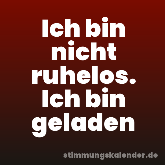 Ich bin nicht ruhelos. Ich bin geladen
