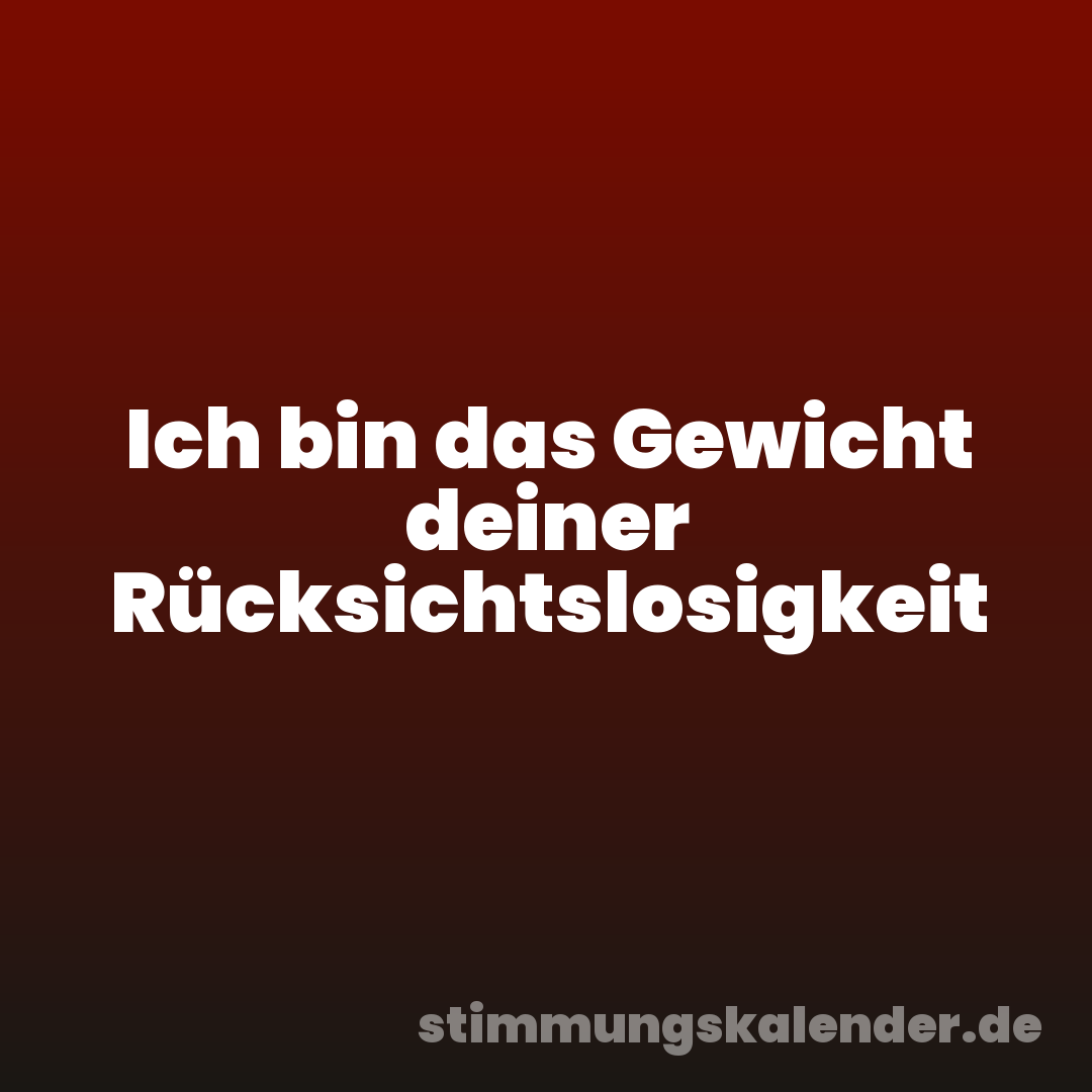 Ich bin das Gewicht deiner Rücksichtslosigkeit