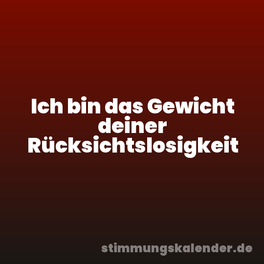 Ich bin das Gewicht deiner Rücksichtslosigkeit