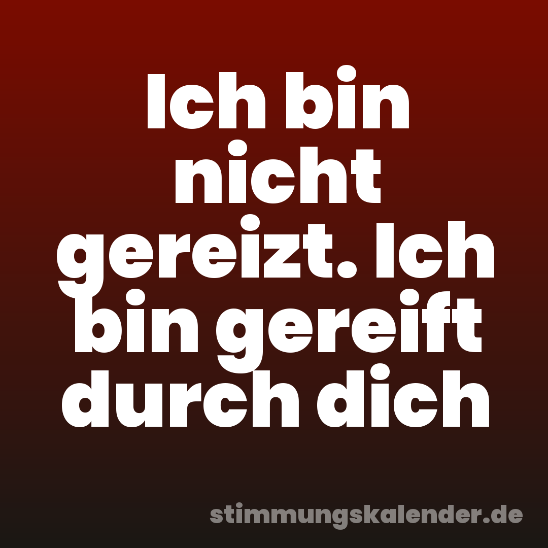 Ich bin nicht gereizt. Ich bin gereift durch dich