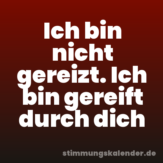 Ich bin nicht gereizt. Ich bin gereift durch dich