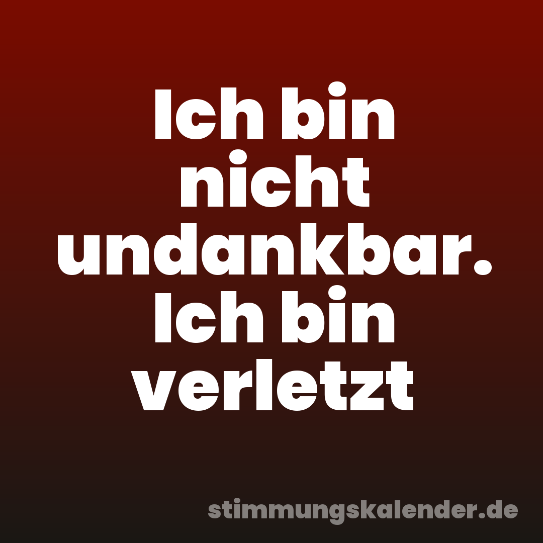 Ich bin nicht undankbar. Ich bin verletzt