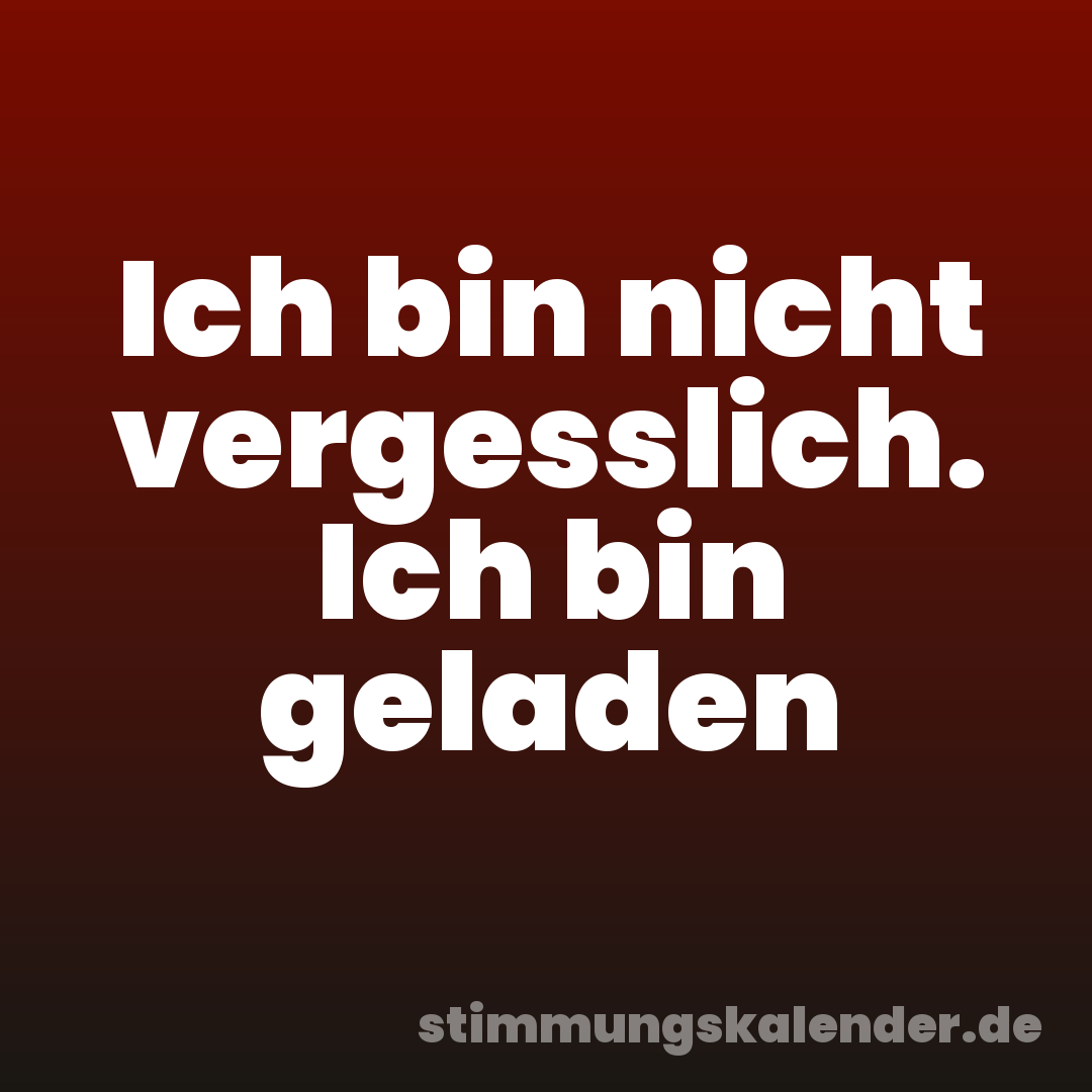 Ich bin nicht vergesslich. Ich bin geladen