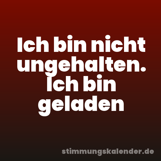 Ich bin nicht ungehalten. Ich bin geladen