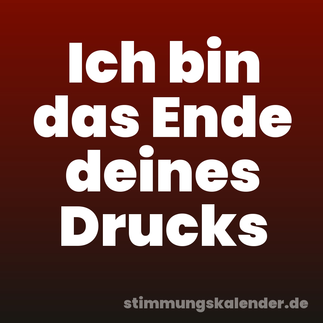 Ich bin das Ende deines Drucks