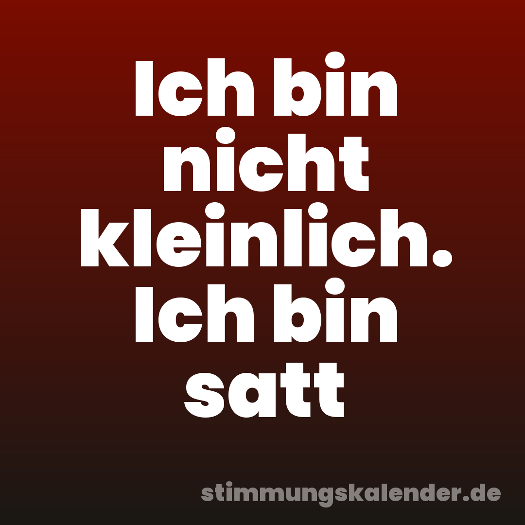 Ich bin nicht kleinlich. Ich bin satt