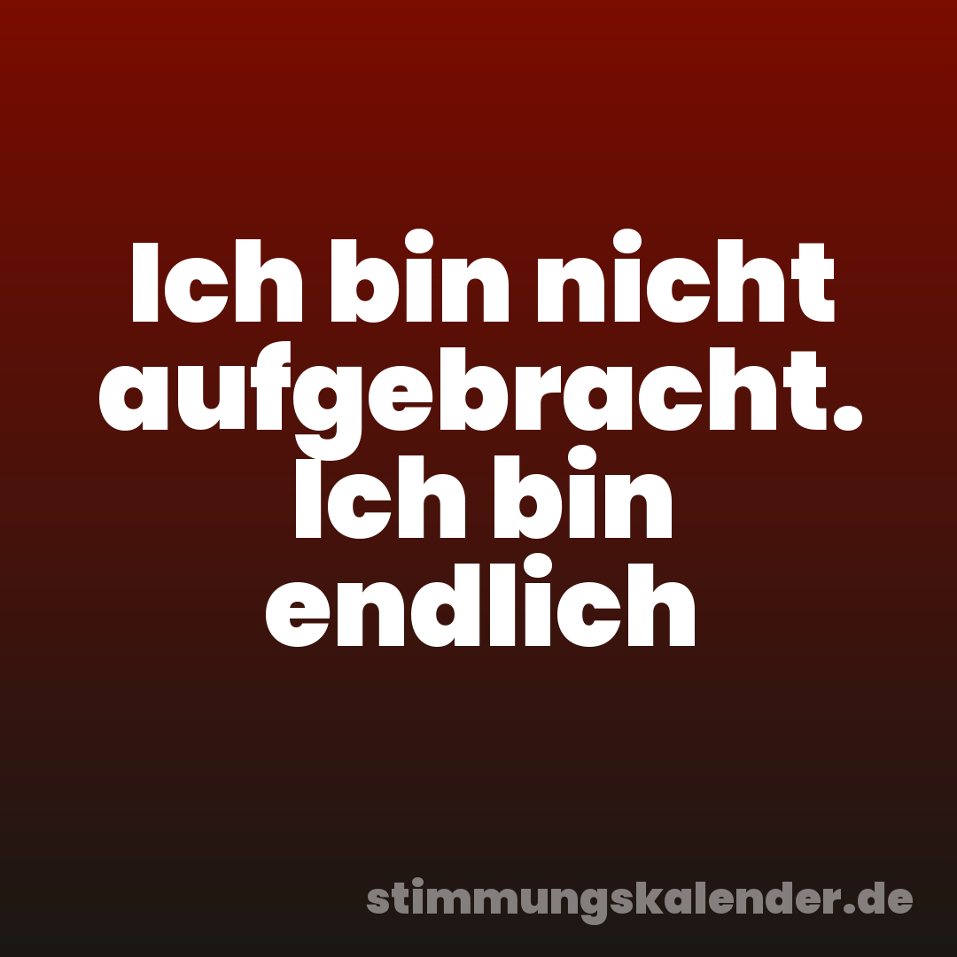 Ich bin nicht aufgebracht. Ich bin endlich