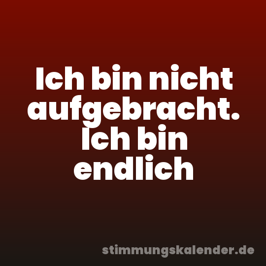 Ich bin nicht aufgebracht. Ich bin endlich