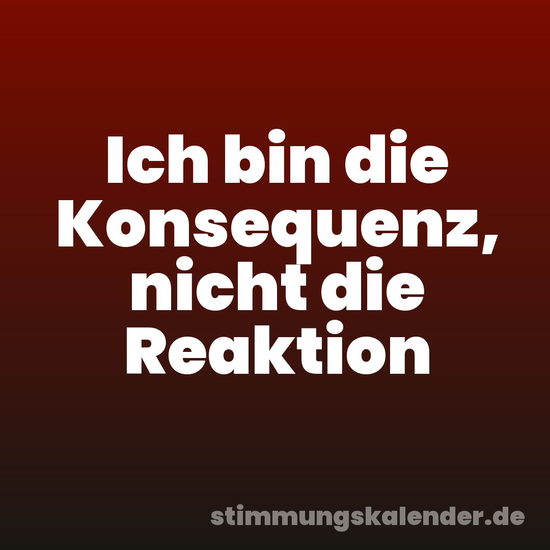Ich bin die Konsequenz, nicht die Reaktion