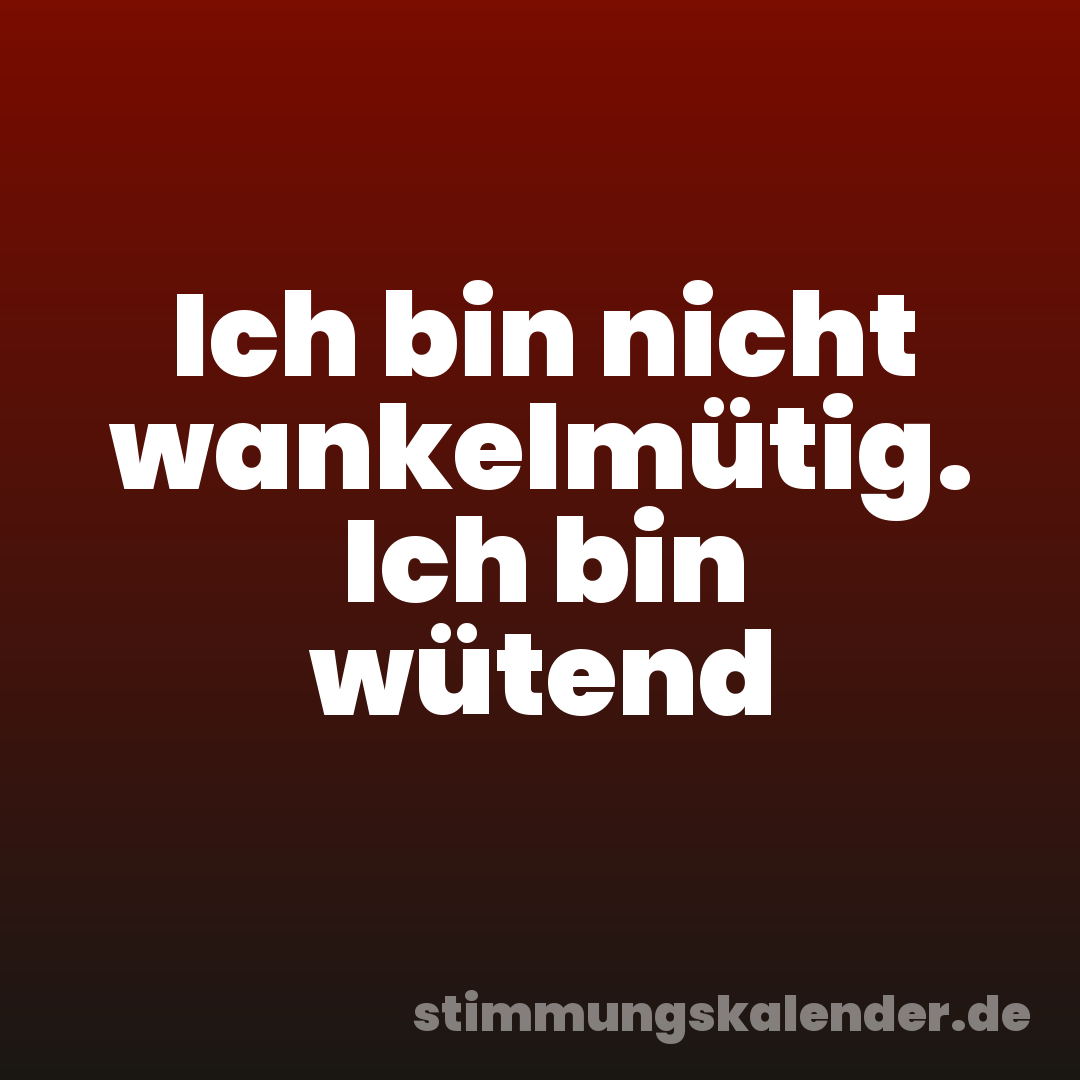 Ich bin nicht wankelmütig. Ich bin wütend