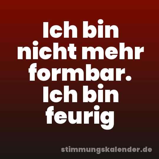 Ich bin nicht mehr formbar. Ich bin feurig