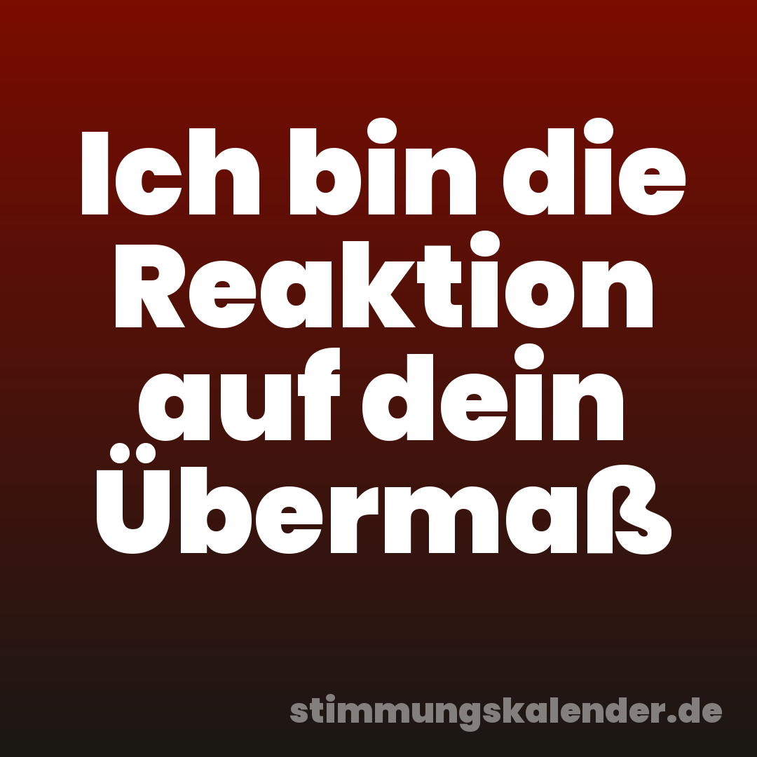 Ich bin die Reaktion auf dein Übermaß