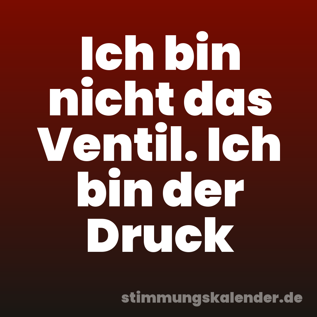 Ich bin nicht das Ventil. Ich bin der Druck
