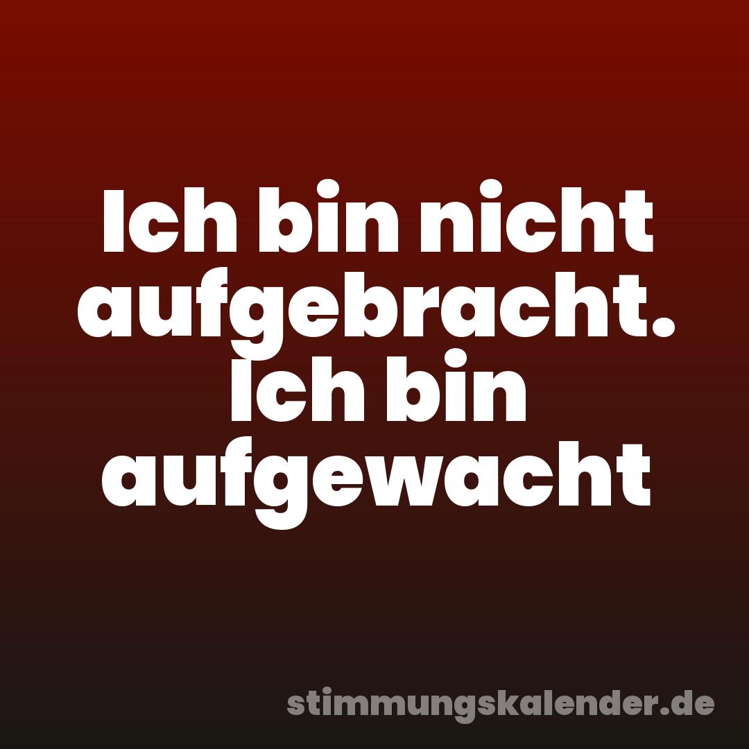 Ich bin nicht aufgebracht. Ich bin aufgewacht