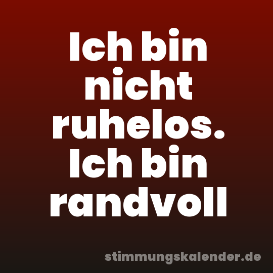 Ich bin nicht ruhelos. Ich bin randvoll