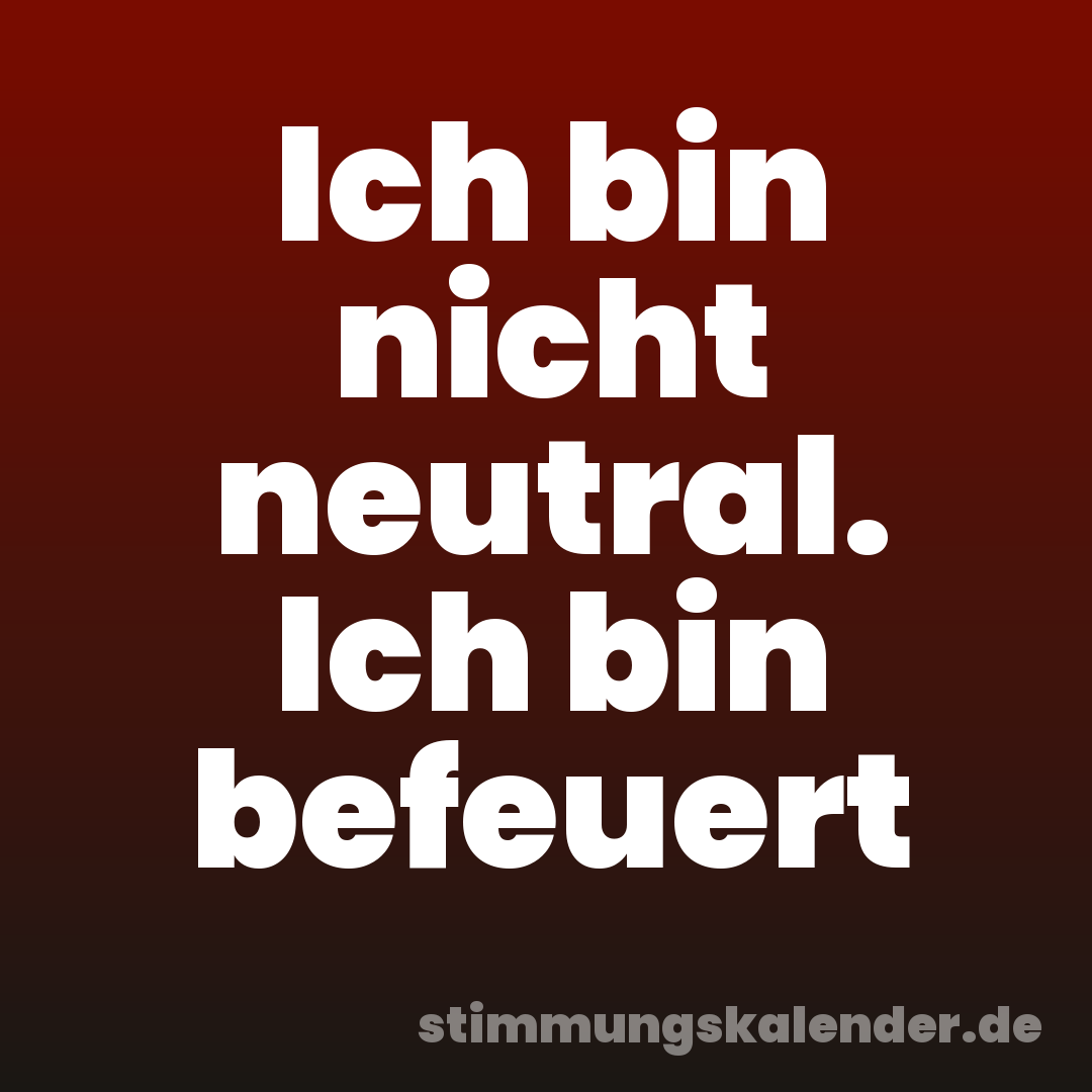 Ich bin nicht neutral. Ich bin befeuert